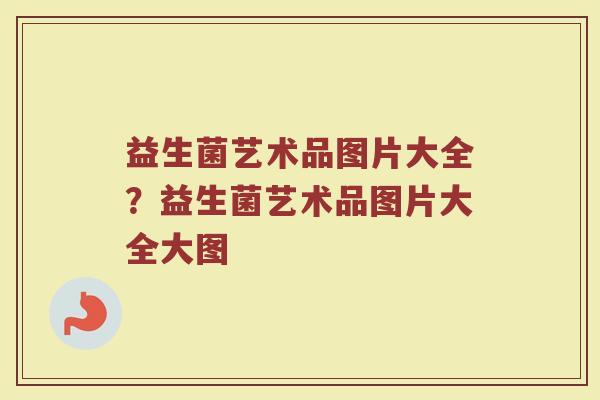 益生菌艺术品图片大全?益生菌艺术品图片大全大图 益生菌艺术品图片大全?益生菌艺术品图片大全大图