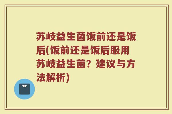 苏岐益生菌饭前还是饭后(饭前还是饭后服用苏岐益生菌?建议与方法解析)