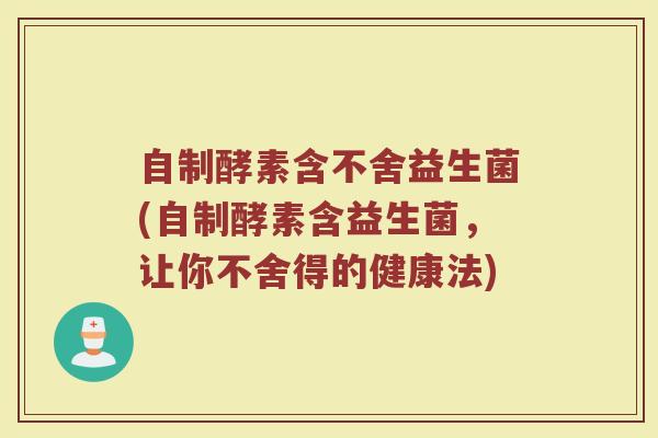 自制酵素含不舍益生菌(自制酵素含益生菌,让你不舍得的健康法)