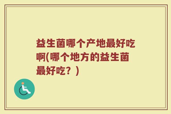 益生菌哪个产地好吃啊(哪个地方的益生菌好吃?) 益生菌哪个产地好吃啊(哪个地方的益生菌好吃?)