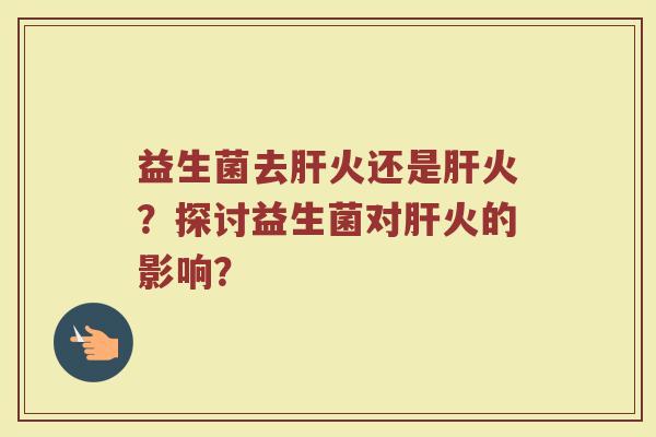 益生菌去肝火还是肝火?探讨益生菌对肝火的影响?