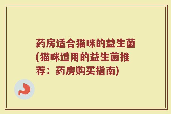 药房适合猫咪的益生菌(猫咪适用的益生菌推荐:药房购买指南)