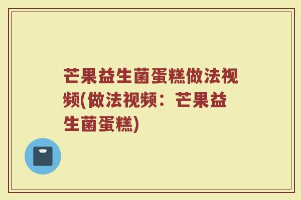 芒果益生菌蛋糕做法视频(做法视频:芒果益生菌蛋糕)