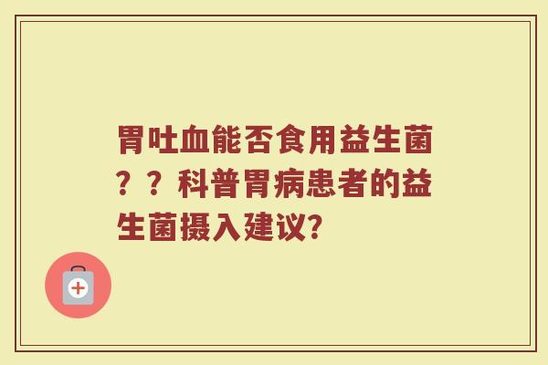 胃吐血能否食用益生菌??科普胃病患者的益生菌摄入建议?