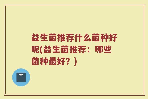 益生菌推荐什么菌种好呢(益生菌推荐:哪些菌种最好?)