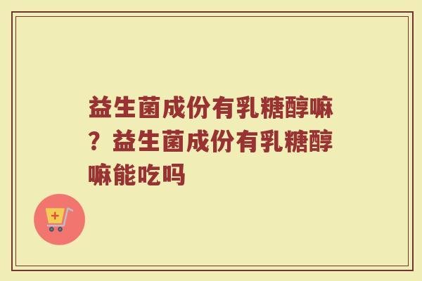 益生菌成份有乳糖醇嘛？益生菌成份有乳糖醇嘛能吃吗