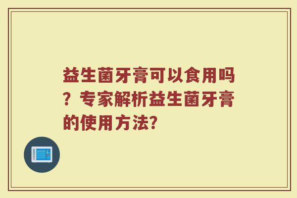 益生菌牙膏可以食用吗?专家解析益生菌牙膏的使用方法?