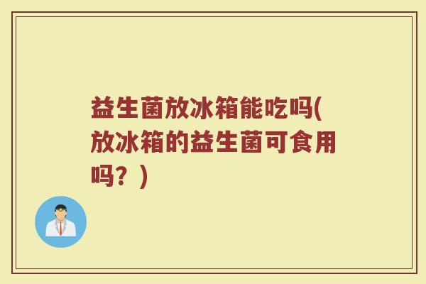 益生菌放冰箱能吃吗(放冰箱的益生菌可食用吗?)