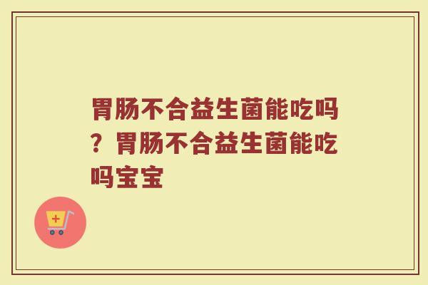胃肠不合益生菌能吃吗？胃肠不合益生菌能吃吗宝宝