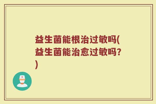 益生菌能根治过敏吗(益生菌能治愈过敏吗?)