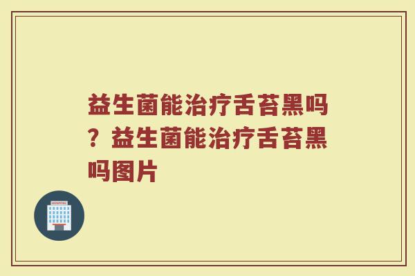 益生菌能舌苔黑吗？益生菌能舌苔黑吗图片