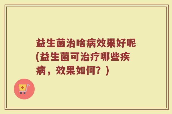 益生菌治啥病效果好呢(益生菌可治疗哪些疾病,效果如何?)