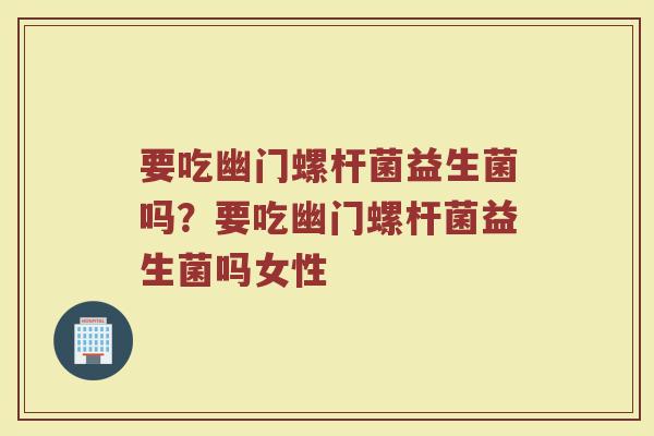 要吃幽门螺杆菌益生菌吗?要吃幽门螺杆菌益生菌吗女性