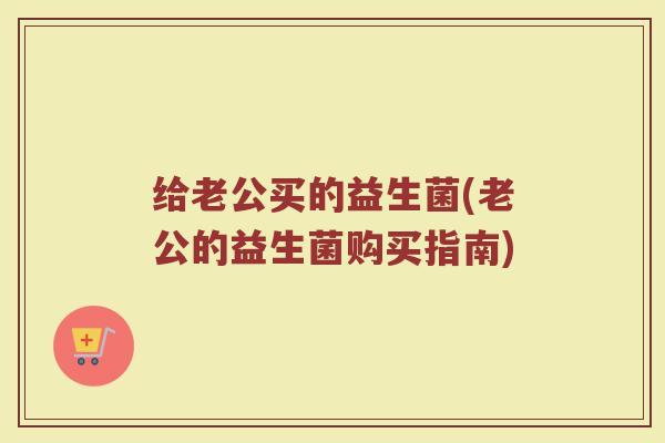 给老公买的益生菌(老公的益生菌购买指南)