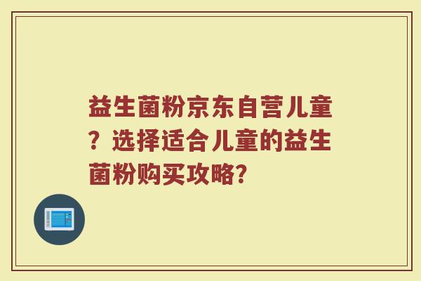 益生菌粉京东自营儿童?选择适合儿童的益生菌粉购买攻略? 益生菌粉京东自营儿童?选择适合儿童的益生菌粉购买攻略?