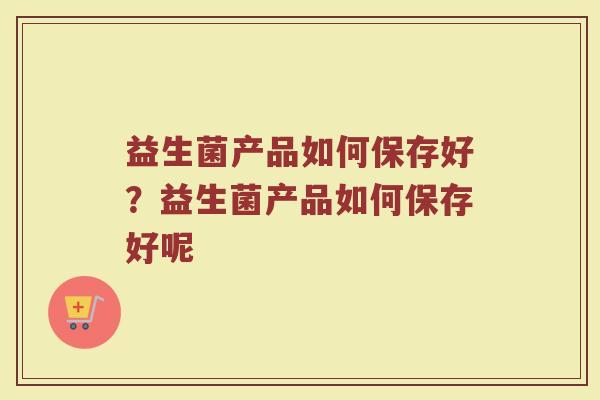 益生菌产品如何保存好?益生菌产品如何保存好呢