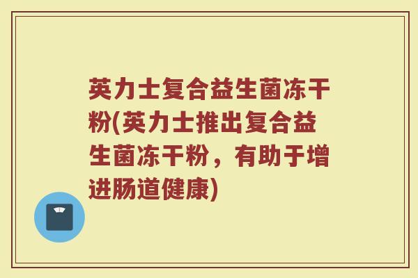 英力士复合益生菌冻干粉(英力士推出复合益生菌冻干粉,有助于增进肠道健康)
