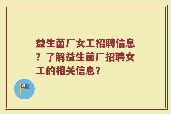 益生菌厂女工招聘信息?了解益生菌厂招聘女工的相关信息? 益生菌厂女工招聘信息?了解益生菌厂招聘女工的相关信息?