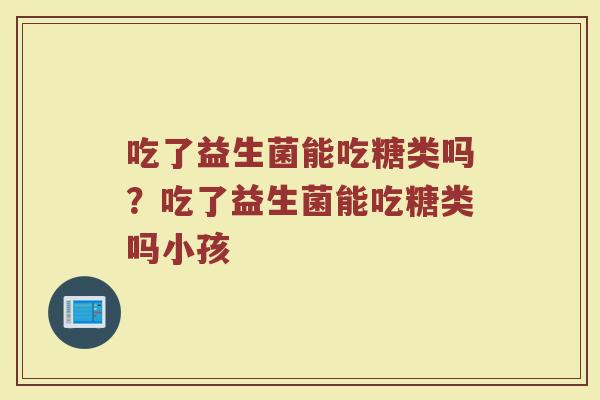 吃了益生菌能吃糖类吗？吃了益生菌能吃糖类吗小孩