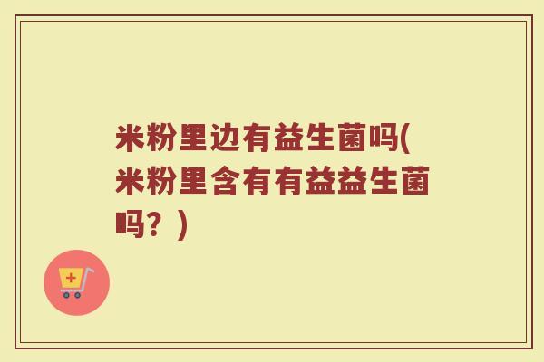 米粉里边有益生菌吗(米粉里含有有益益生菌吗？)