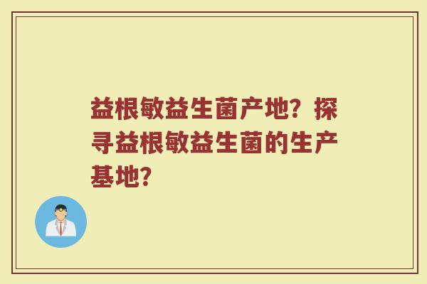 益根敏益生菌产地?探寻益根敏益生菌的生产基地?