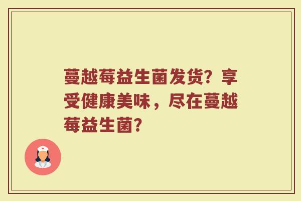 蔓越莓益生菌发货？享受健康美味，尽在蔓越莓益生菌？