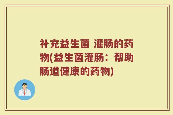 补充益生菌 灌肠的药物(益生菌灌肠:帮助肠道健康的药物)