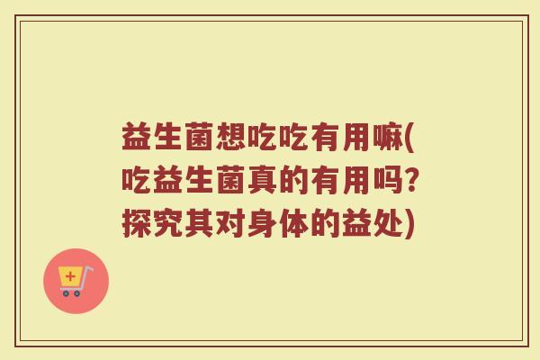 益生菌想吃吃有用嘛(吃益生菌真的有用吗?探究其对身体的益处)