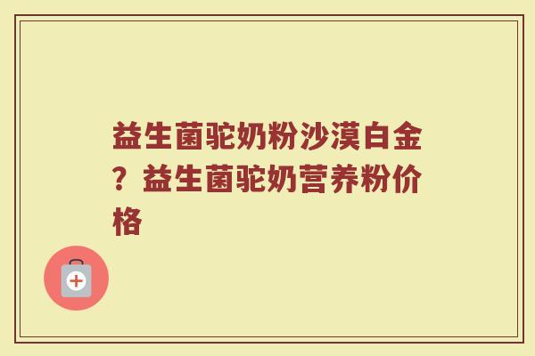 益生菌驼奶粉沙漠白金?益生菌驼奶营养粉价格