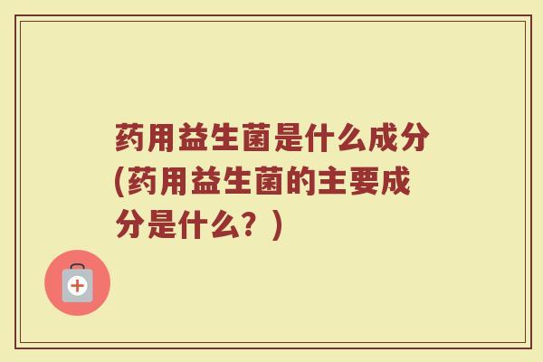 药用益生菌是什么成分(药用益生菌的主要成分是什么？)