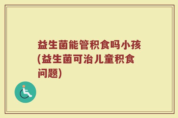 益生菌能管积食吗小孩(益生菌可治儿童积食问题)