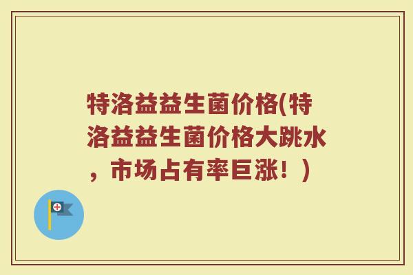 特洛益益生菌价格(特洛益益生菌价格大跳水,市场占有率巨涨!)