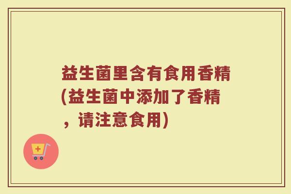 益生菌里含有食用香精(益生菌中添加了香精,请注意食用)