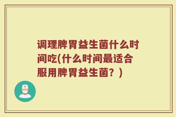 调理脾胃益生菌什么时间吃(什么时间最适合服用脾胃益生菌?)