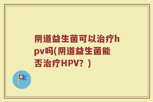 阴道益生菌可以治疗hpv吗(阴道益生菌能否治疗HPV？)