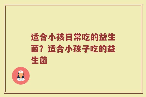 适合小孩日常吃的益生菌?适合小孩子吃的益生菌