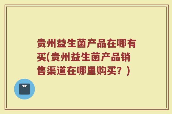 贵州益生菌产品在哪有买(贵州益生菌产品销售渠道在哪里购买?)