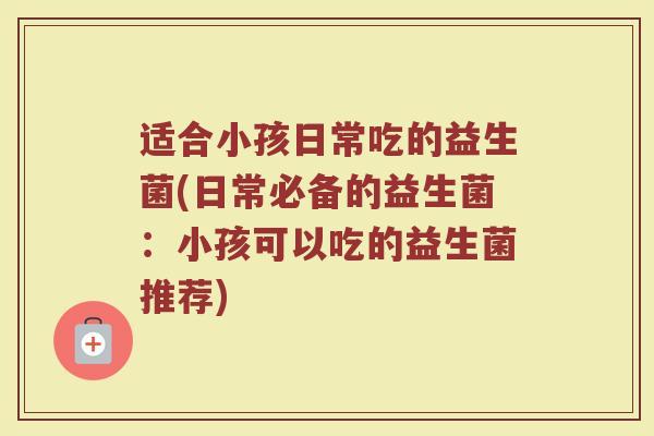 适合小孩日常吃的益生菌(日常必备的益生菌：小孩可以吃的益生菌推荐)
