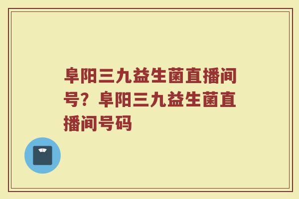 阜阳三九益生菌直播间号?阜阳三九益生菌直播间号码 阜阳三九益生菌直播间号?阜阳三九益生菌直播间号码