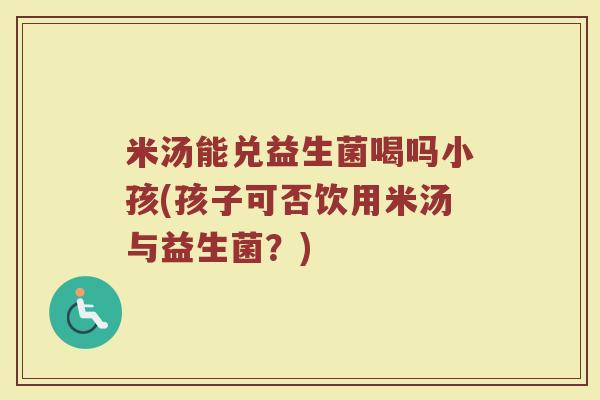 米汤能兑益生菌喝吗小孩(孩子可否饮用米汤与益生菌?)