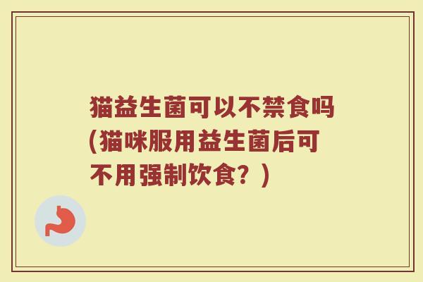 猫益生菌可以不禁食吗(猫咪服用益生菌后可不用强制饮食？)