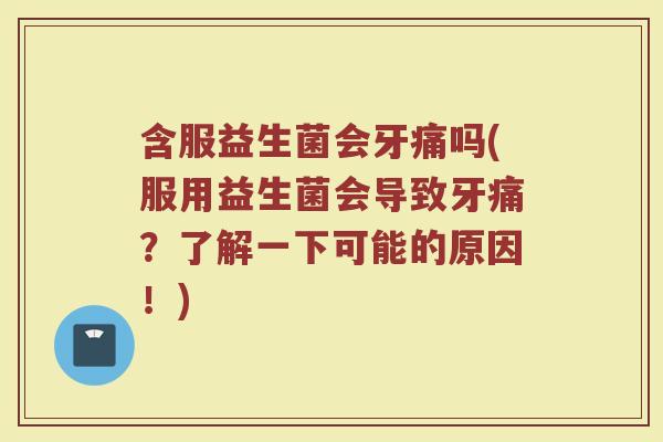 含服益生菌会牙痛吗(服用益生菌会导致牙痛？了解一下可能的原因！)