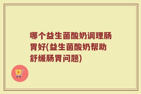 哪个益生菌酸奶调理肠胃好(益生菌酸奶帮助舒缓肠胃问题)