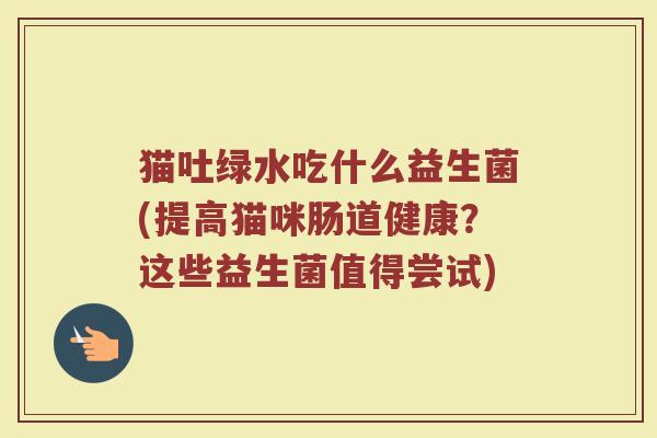猫吐绿水吃什么益生菌(提高猫咪肠道健康?这些益生菌值得尝试)