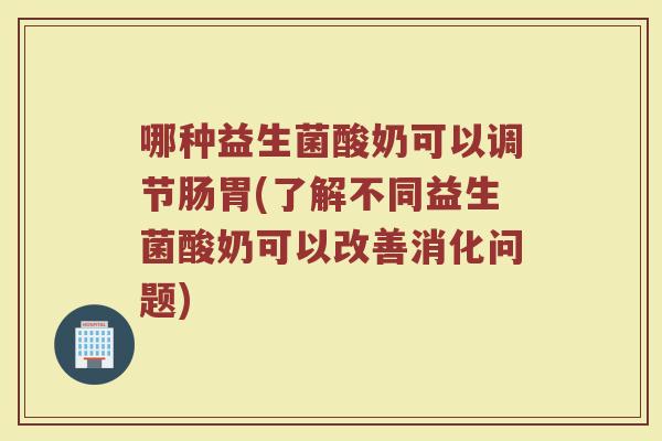 哪种益生菌酸奶可以调节肠胃(了解不同益生菌酸奶可以改善消化问题)