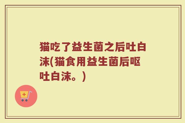 猫吃了益生菌之后吐白沫(猫食用益生菌后白沫。) 猫吃了益生菌之后吐白沫(猫食用益生菌后白沫。)