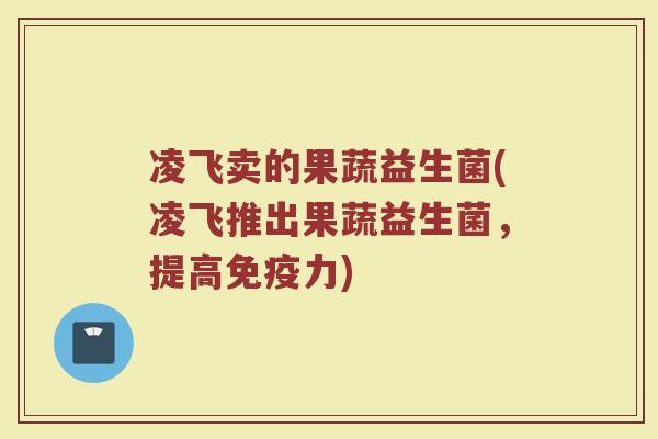 凌飞卖的果蔬益生菌(凌飞推出果蔬益生菌,提高免疫力)