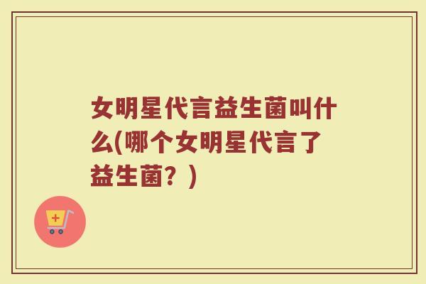 女明星代言益生菌叫什么(哪个女明星代言了益生菌?)