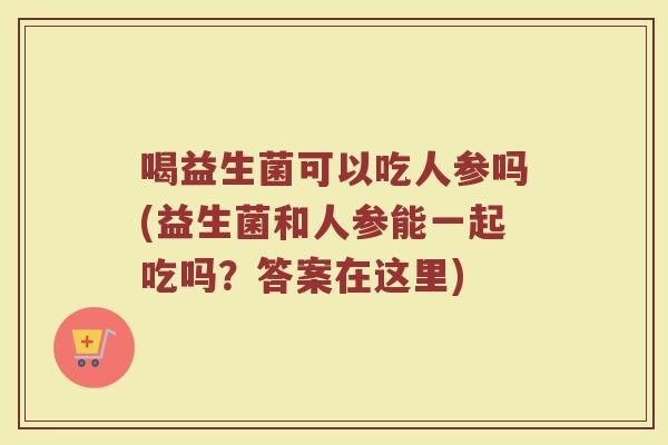 喝益生菌可以吃人参吗(益生菌和人参能一起吃吗？答案在这里)