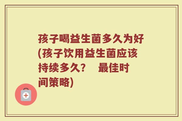 孩子喝益生菌多久为好(孩子饮用益生菌应该持续多久? 最佳时间策略)